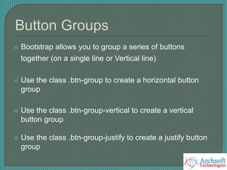  Bootstrap allows you to group a series of buttons
together (on a single line or Vertical line)
 Use the class .btn-group to create a horizontal button
group
 Use the class .btn-group-vertical to create a vertical
button group
 Use the class .btn-group-justify to create a justify button
group
 