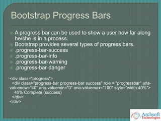  A progress bar can be used to show a user how far along
he/she is in a process.
 Bootstrap provides several types of progress bars.
 .progress-bar-success
 .progress-bar-info
 .progress-bar-warning
 .progress-bar-danger
<div class="progress">
<div class="progress-bar progress-bar success" role = "progressbar" aria-
valuenow="40“ aria-valuemin="0" aria-valuemax="100" style="width:40%">
40% Complete (success)
</div>
</div>
 