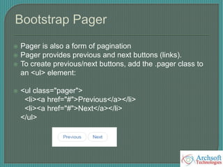  Pager is also a form of pagination
 Pager provides previous and next buttons (links).
 To create previous/next buttons, add the .pager class to
an <ul> element:
 <ul class="pager">
<li><a href="#">Previous</a></li>
<li><a href="#">Next</a></li>
</ul>
 