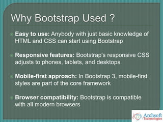  Easy to use: Anybody with just basic knowledge of
HTML and CSS can start using Bootstrap
 Responsive features: Bootstrap's responsive CSS
adjusts to phones, tablets, and desktops
 Mobile-first approach: In Bootstrap 3, mobile-first
styles are part of the core framework
 Browser compatibility: Bootstrap is compatible
with all modern browsers
 