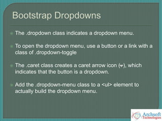  The .dropdown class indicates a dropdown menu.
 To open the dropdown menu, use a button or a link with a
class of .dropdown-toggle
 The .caret class creates a caret arrow icon ( ), which
indicates that the button is a dropdown.
 Add the .dropdown-menu class to a <ul> element to
actually build the dropdown menu.
 