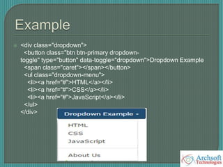  <div class="dropdown">
<button class="btn btn-primary dropdown-
toggle" type="button" data-toggle="dropdown">Dropdown Example
<span class="caret"></span></button>
<ul class="dropdown-menu">
<li><a href="#">HTML</a></li>
<li><a href="#">CSS</a></li>
<li><a href="#">JavaScript</a></li>
</ul>
</div>
 