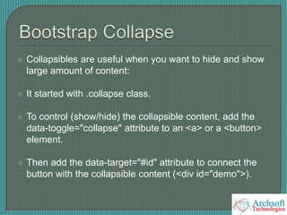  Collapsibles are useful when you want to hide and show
large amount of content:
 It started with .collapse class.
 To control (show/hide) the collapsible content, add the
data-toggle="collapse" attribute to an <a> or a <button>
element.
 Then add the data-target="#id" attribute to connect the
button with the collapsible content (<div id="demo">).
 