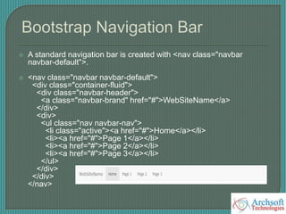  A standard navigation bar is created with <nav class="navbar
navbar-default">.
 <nav class="navbar navbar-default">
<div class="container-fluid">
<div class="navbar-header">
<a class="navbar-brand" href="#">WebSiteName</a>
</div>
<div>
<ul class="nav navbar-nav">
<li class="active"><a href="#">Home</a></li>
<li><a href="#">Page 1</a></li>
<li><a href="#">Page 2</a></li>
<li><a href="#">Page 3</a></li>
</ul>
</div>
</div>
</nav>
 