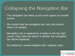  The navigation bar takes up too much space on a small
screen.
 We should hide the navigation bar; and only show it
when it is needed.
 Navigation bar is replaced by a button in the top right
corner. Only when the button is clicked, the navigation
bar will be displayed:
 Its created by .navbar-collapse with .collapse class.
 