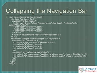  <nav class="navbar navbar-inverse">
<div class="container-fluid">
<div class="navbar-header">
<button type="button" class="navbar-toggle" data-toggle="collapse" data-
target="#myNavbar">
<span class="icon-bar"></span>
<span class="icon-bar"></span>
<span class="icon-bar"></span>
</button>
<a class="navbar-brand" href="#">WebSiteName</a>
</div>
<div class="collapse navbar-collapse" id="myNavbar">
<ul class="nav navbar-nav">
<li class="active"><a href="#">Home</a></li>
<li><a href="#">Page 1</a></li>
<li><a href="#">Page 2</a></li>
<li><a href="#">Page 3</a></li>
</ul>
<ul class="nav navbar-nav navbar-right">
<li><a href="#"><span class="glyphicon glyphicon-user"></span> Sign Up</a></li>
<li><a href="#"><span class="glyphicon glyphicon-log-in"></span> Login</a></li>
</ul>
</div>
</div>
</nav>
 