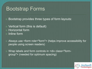  Bootstrap provides three types of form layouts:
 Vertical form (this is default)
 Horizontal form
 Inline form
 Always use <form role="form"> (helps improve accessibility for
people using screen readers)
 Wrap labels and form controls in <div class="form-
group"> (needed for optimum spacing)
 
