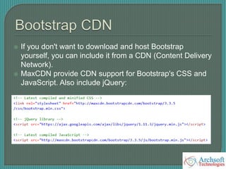  If you don't want to download and host Bootstrap
yourself, you can include it from a CDN (Content Delivery
Network).
 MaxCDN provide CDN support for Bootstrap's CSS and
JavaScript. Also include jQuery:
 