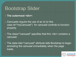  The outermost <div>:
 Carousels require the use of an id (in this
case id="myCarousel") for carousel controls to function
properly.
 The class="carousel" specifies that this <div> contains a
carousel.
 The data-ride="carousel" attribute tells Bootstrap to begin
animating the carousel immediately when the page
loads.
 
