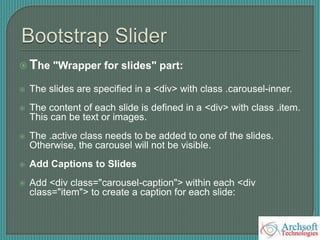  The "Wrapper for slides" part:
 The slides are specified in a <div> with class .carousel-inner.
 The content of each slide is defined in a <div> with class .item.
This can be text or images.
 The .active class needs to be added to one of the slides.
Otherwise, the carousel will not be visible.
 Add Captions to Slides
 Add <div class="carousel-caption"> within each <div
class="item"> to create a caption for each slide:
 