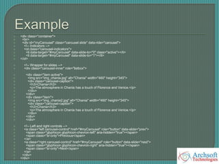  <div class="container">
 <br>
 <div id="myCarousel" class="carousel slide" data-ride="carousel">
 <!-- Indicators -->
 <ol class="carousel-indicators">
 <li data-target="#myCarousel" data-slide-to="0" class="active"></li>
 <li data-target="#myCarousel" data-slide-to="1"></li>
 </ol>
 <!-- Wrapper for slides -->
 <div class="carousel-inner" role="listbox">
 <div class="item active">
 <img src="img_chania.jpg" alt="Chania" width="460" height="345">
 <div class="carousel-caption">
 <h3>Chania</h3>
 <p>The atmosphere in Chania has a touch of Florence and Venice.</p>
 </div>
 </div>
 <div class="item">
 <img src="img_chania2.jpg" alt="Chania" width="460" height="345">
 <div class="carousel-caption">
 <h3>Chania</h3>
 <p>The atmosphere in Chania has a touch of Florence and Venice.</p>
 </div>
 </div>
 </div>
 <!-- Left and right controls -->
 <a class="left carousel-control" href="#myCarousel" role="button" data-slide="prev">
 <span class="glyphicon glyphicon-chevron-left" aria-hidden="true"></span>
 <span class="sr-only">Previous</span>
 </a>
 <a class="right carousel-control" href="#myCarousel" role="button" data-slide="next">
 <span class="glyphicon glyphicon-chevron-right" aria-hidden="true"></span>
 <span class="sr-only">Next</span>
 </a>
 </div>
 </div>
 