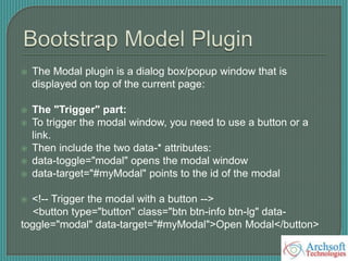  The Modal plugin is a dialog box/popup window that is
displayed on top of the current page:
 The "Trigger" part:
 To trigger the modal window, you need to use a button or a
link.
 Then include the two data-* attributes:
 data-toggle="modal" opens the modal window
 data-target="#myModal" points to the id of the modal
 <!-- Trigger the modal with a button -->
<button type="button" class="btn btn-info btn-lg" data-
toggle="modal" data-target="#myModal">Open Modal</button>
 