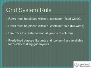  Rows must be placed within a .container (fixed-width).
 Rows must be placed within a .container-fluid (full-width).
 Use rows to create horizontal groups of columns.
 Predefined classes like .row and .col-sm-4 are available
for quickly making grid layouts.
 