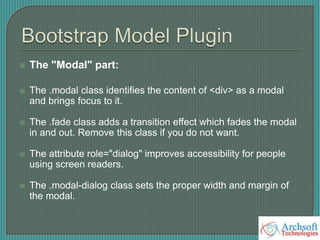  The "Modal" part:
 The .modal class identifies the content of <div> as a modal
and brings focus to it.
 The .fade class adds a transition effect which fades the modal
in and out. Remove this class if you do not want.
 The attribute role="dialog" improves accessibility for people
using screen readers.
 The .modal-dialog class sets the proper width and margin of
the modal.
 