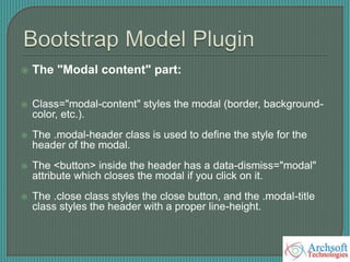  The "Modal content" part:
 Class="modal-content" styles the modal (border, background-
color, etc.).
 The .modal-header class is used to define the style for the
header of the modal.
 The <button> inside the header has a data-dismiss="modal"
attribute which closes the modal if you click on it.
 The .close class styles the close button, and the .modal-title
class styles the header with a proper line-height.
 