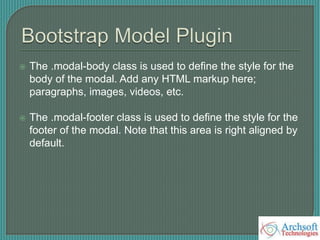  The .modal-body class is used to define the style for the
body of the modal. Add any HTML markup here;
paragraphs, images, videos, etc.
 The .modal-footer class is used to define the style for the
footer of the modal. Note that this area is right aligned by
default.
 