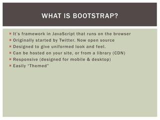 ? Its a JavaScript library that runs on the browser.
? Designed to give uniformed look and feel to buttons, links and
navigation.
? Originally started by Twitter. Now open source.
? Can be hosted on your site, or from a library (CDN).
? Responsive (designed for mobile & desktop).
? Easily Themed.
WHAT IS BOOTSTRAP?
 