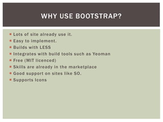 ? Lots of site already use it.
? Easy to implement.
? Builds with LESS.
? Integrates with build tools such as Yeoman.
? Free (MIT licenced).
? Skills are already in the marketplace.
? Good support on sites like SO.
? Supports Icons.
WHY USE BOOTSTRAP?
 
