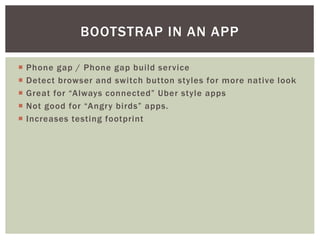 ? Phone gap / Phone gap build service.
? Detect browser and switch button styles for more native look.
? Great for Always connected Uber style apps.
? Not good for Angry birds apps.
? Increases testing footprint.
BOOTSTRAP IN AN APP
 