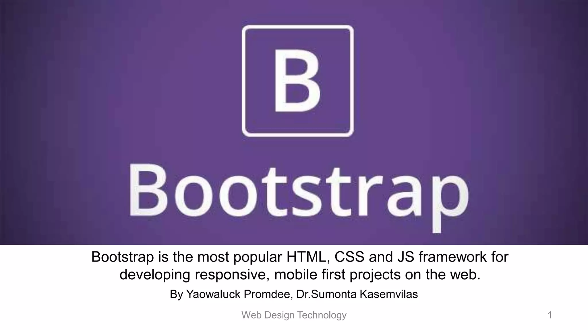 By Yaowaluck Promdee, Dr.Sumonta Kasemvilas
Bootstrap is the most popular HTML, CSS and JS framework for
developing responsive, mobile first projects on the web.
Web Design Technology 1
 