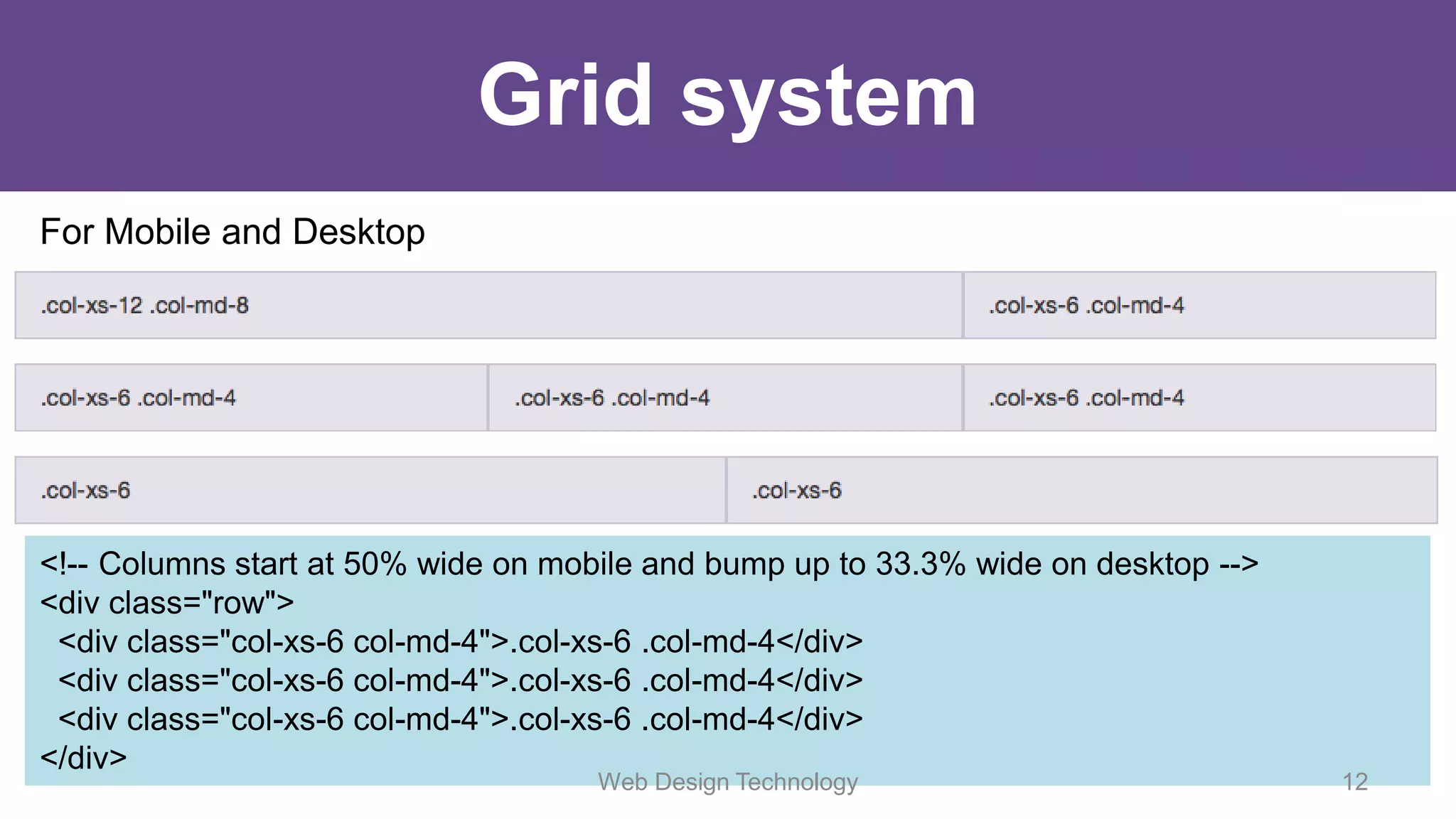 Grid system
For Mobile and Desktop
<!-- Columns start at 50% wide on mobile and bump up to 33.3% wide on desktop -->
<div class="row">
<div class="col-xs-6 col-md-4">.col-xs-6 .col-md-4</div>
<div class="col-xs-6 col-md-4">.col-xs-6 .col-md-4</div>
<div class="col-xs-6 col-md-4">.col-xs-6 .col-md-4</div>
</div>
Web Design Technology 12
 