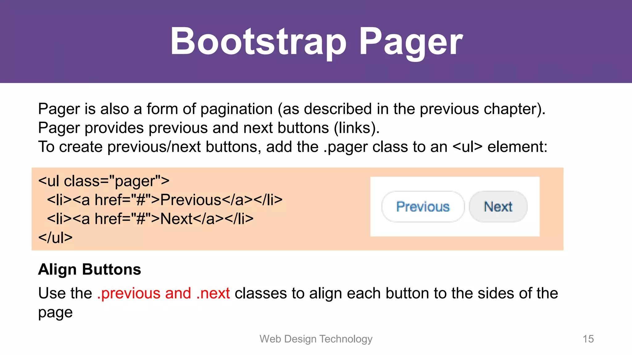 Bootstrap Pager
Pager is also a form of pagination (as described in the previous chapter).
Pager provides previous and next buttons (links).
To create previous/next buttons, add the .pager class to an <ul> element:
<ul class="pager">
<li><a href="#">Previous</a></li>
<li><a href="#">Next</a></li>
</ul>
Align Buttons
Use the .previous and .next classes to align each button to the sides of the
page
Web Design Technology 15
 