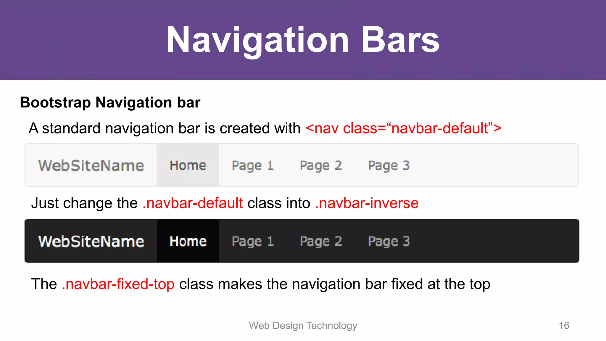 Navigation Bars
Bootstrap Navigation bar
A standard navigation bar is created with <nav class=“navbar-default”>
Just change the .navbar-default class into .navbar-inverse
The .navbar-fixed-top class makes the navigation bar fixed at the top
Web Design Technology 16
 
