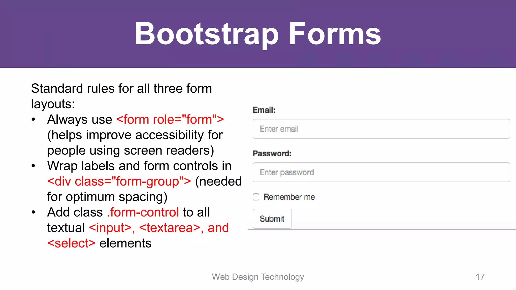Bootstrap Forms
Standard rules for all three form
layouts:
• Always use <form role="form">
(helps improve accessibility for
people using screen readers)
• Wrap labels and form controls in
<div class="form-group"> (needed
for optimum spacing)
• Add class .form-control to all
textual <input>, <textarea>, and
<select> elements
Web Design Technology 17
 