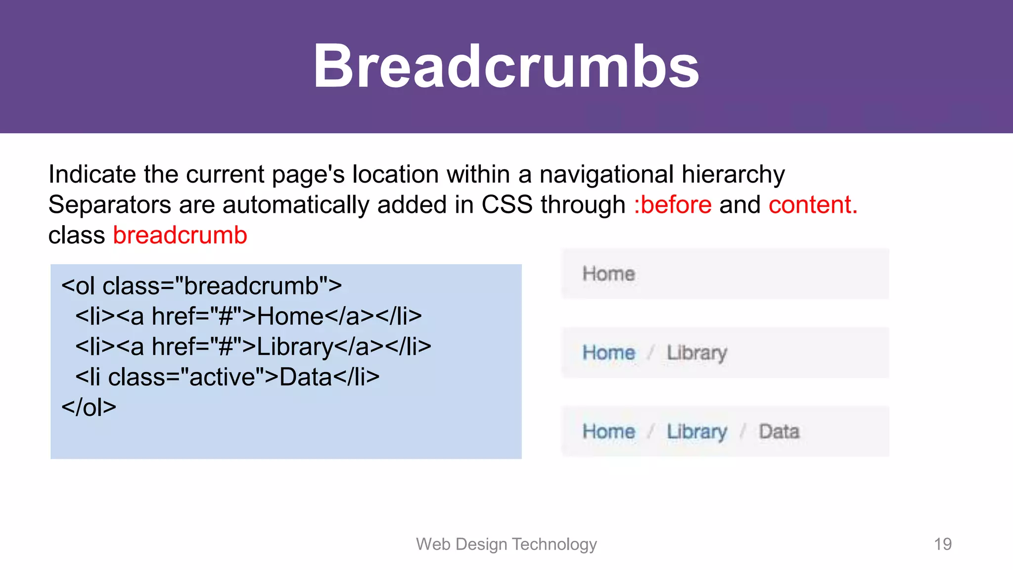 Breadcrumbs
Indicate the current page's location within a navigational hierarchy
Separators are automatically added in CSS through :before and content.
class breadcrumb
<ol class="breadcrumb">
<li><a href="#">Home</a></li>
<li><a href="#">Library</a></li>
<li class="active">Data</li>
</ol>
Web Design Technology 19
 