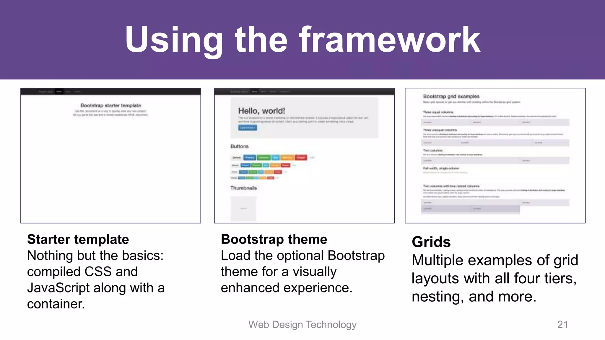 Using the framework
Web Design Technology 21
Starter template
Nothing but the basics:
compiled CSS and
JavaScript along with a
container.
Bootstrap theme
Load the optional Bootstrap
theme for a visually
enhanced experience.
Grids
Multiple examples of grid
layouts with all four tiers,
nesting, and more.
 
