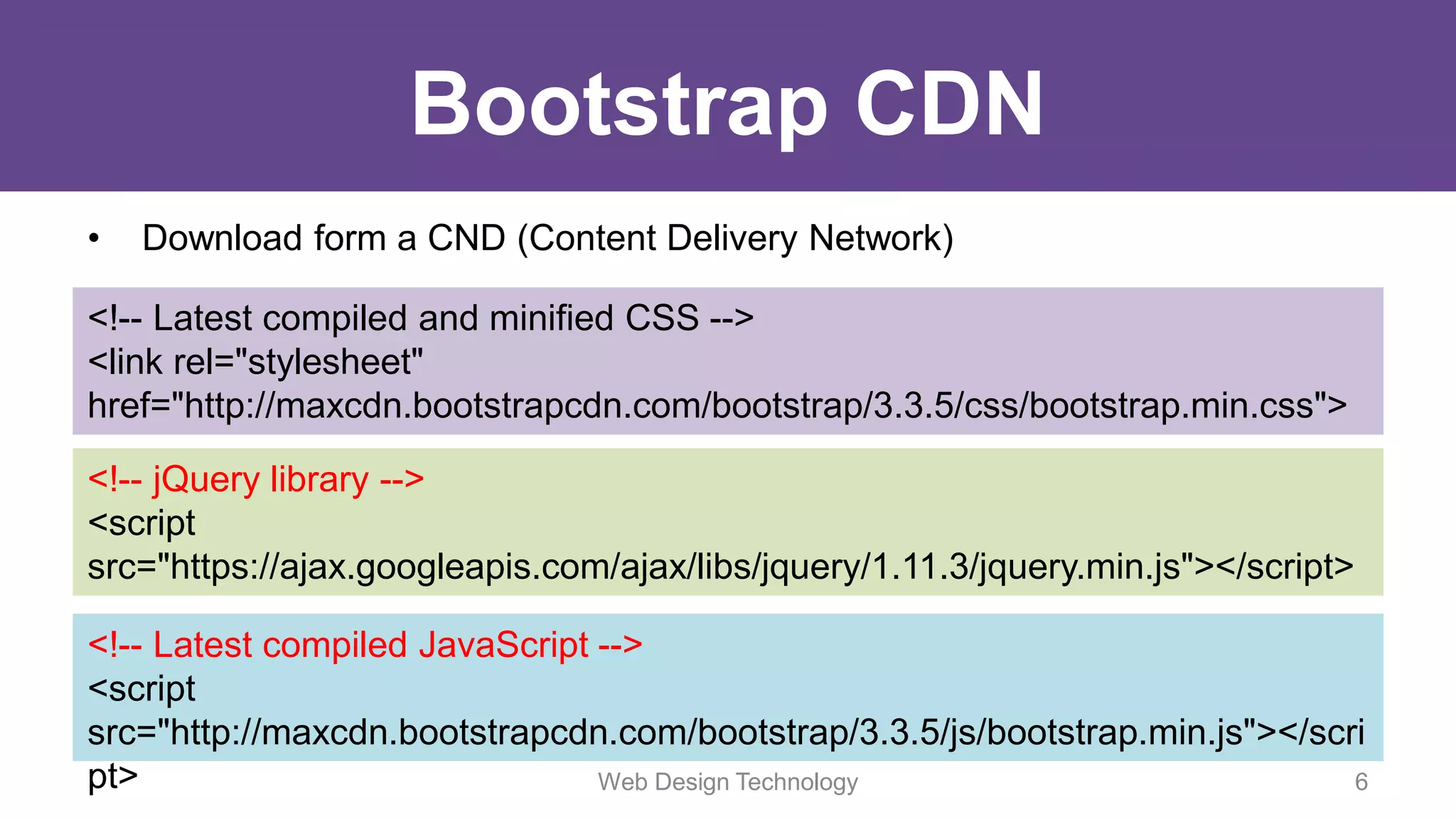 Bootstrap CDN
• Download form a CND (Content Delivery Network)
<!-- Latest compiled and minified CSS -->
<link rel="stylesheet"
href="http://maxcdn.bootstrapcdn.com/bootstrap/3.3.5/css/bootstrap.min.css">
<!-- jQuery library -->
<script
src="https://ajax.googleapis.com/ajax/libs/jquery/1.11.3/jquery.min.js"></script>
<!-- Latest compiled JavaScript -->
<script
src="http://maxcdn.bootstrapcdn.com/bootstrap/3.3.5/js/bootstrap.min.js"></scri
pt> Web Design Technology 6
 