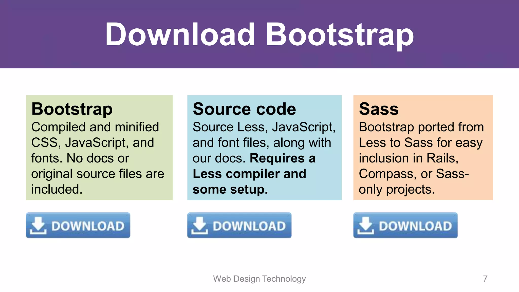 Web Design Technology 7
Download Bootstrap
Bootstrap
Compiled and minified
CSS, JavaScript, and
fonts. No docs or
original source files are
included.
Source code
Source Less, JavaScript,
and font files, along with
our docs. Requires a
Less compiler and
some setup.
Sass
Bootstrap ported from
Less to Sass for easy
inclusion in Rails,
Compass, or Sass-
only projects.
 