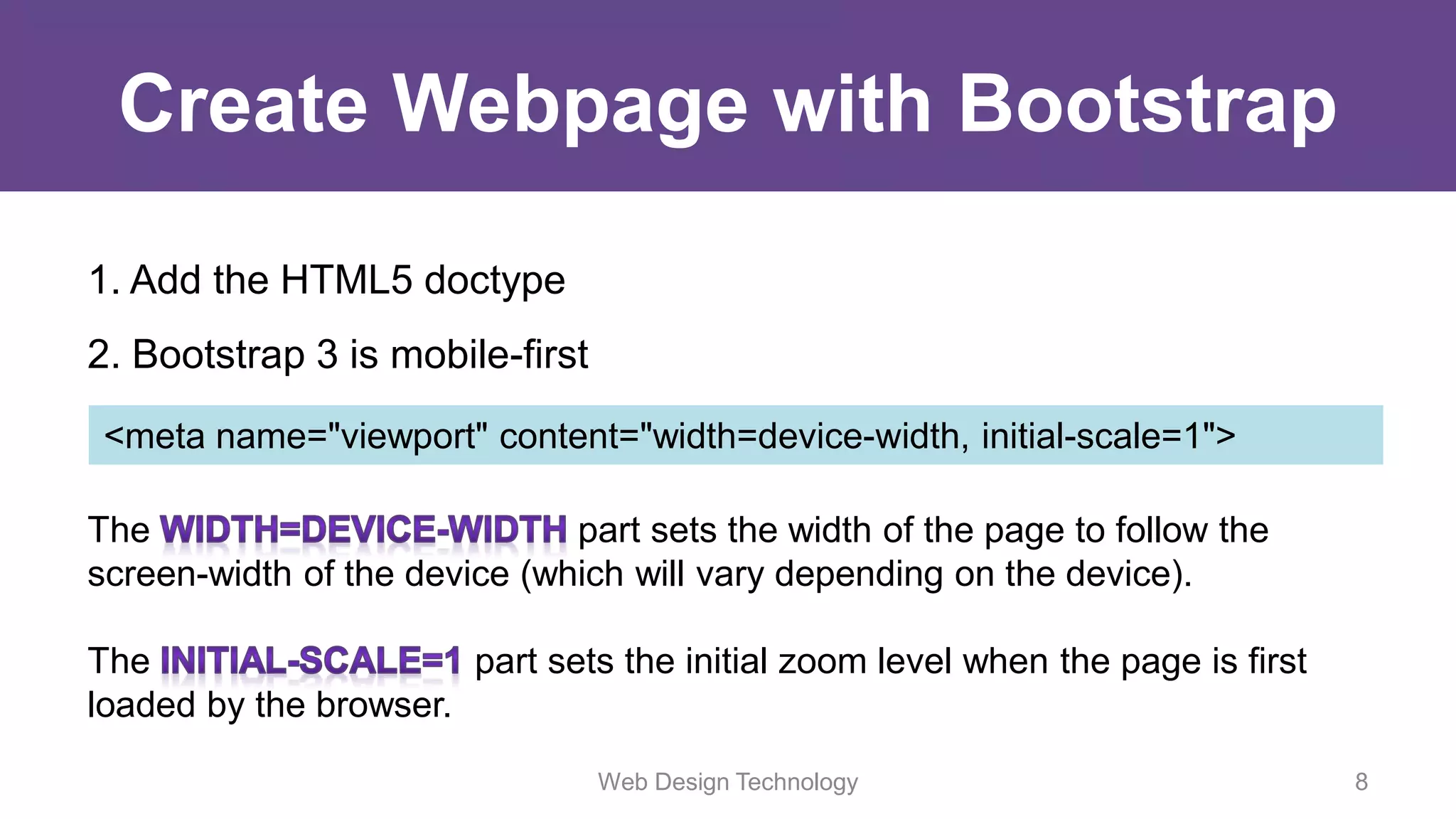 Create Webpage with Bootstrap
1. Add the HTML5 doctype
2. Bootstrap 3 is mobile-first
<meta name="viewport" content="width=device-width, initial-scale=1">
The part sets the width of the page to follow the
screen-width of the device (which will vary depending on the device).
The part sets the initial zoom level when the page is first
loaded by the browser.
Web Design Technology 8
 