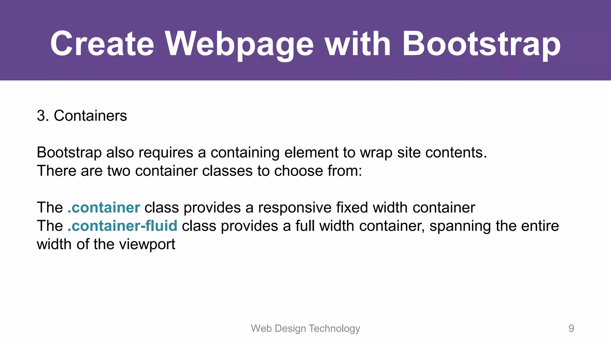 Create Webpage with Bootstrap
3. Containers
Bootstrap also requires a containing element to wrap site contents.
There are two container classes to choose from:
The .container class provides a responsive fixed width container
The .container-fluid class provides a full width container, spanning the entire
width of the viewport
Web Design Technology 9
 