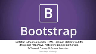 By Yaowaluck Promdee, Dr.Sumonta Kasemvilas
Bootstrap is the most popular HTML, CSS and JS framework for
developing responsive, mobile first projects on the web.
Web Design Technology 1
 