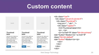 Custom content
<div class="row">
<div class="col-sm-6 col-md-4">
<div class="thumbnail">
<img src="..." alt="...">
<div class="caption">
<h3>Thumbnail label</h3>
<p>...</p>
<p><a href="#" class="btn btn-primary"
role="button">Button</a> <a href="#"
class="btn btn-default"
role="button">Button</a></p>
</div>
</div>
</div>
</div>
Web Design Technology 20
 