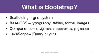 What is Bootstrap?
• Scaffolding – grid system
• Base CSS – typography, tables, forms, images
• Components – navigation, breadcrumbs, pagination
• JavaScript – jQuery plugins
Web Design Technology 3
 