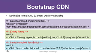 Bootstrap CDN
• Download form a CND (Content Delivery Network)
<!-- Latest compiled and minified CSS -->
<link rel="stylesheet"
href="http://maxcdn.bootstrapcdn.com/bootstrap/3.3.5/css/bootstrap.min.css">
<!-- jQuery library -->
<script
src="https://ajax.googleapis.com/ajax/libs/jquery/1.11.3/jquery.min.js"></script>
<!-- Latest compiled JavaScript -->
<script
src="http://maxcdn.bootstrapcdn.com/bootstrap/3.3.5/js/bootstrap.min.js"></scri
pt> Web Design Technology 6
 