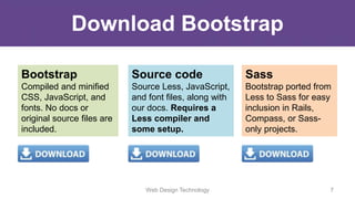 Web Design Technology 7
Download Bootstrap
Bootstrap
Compiled and minified
CSS, JavaScript, and
fonts. No docs or
original source files are
included.
Source code
Source Less, JavaScript,
and font files, along with
our docs. Requires a
Less compiler and
some setup.
Sass
Bootstrap ported from
Less to Sass for easy
inclusion in Rails,
Compass, or Sass-
only projects.
 