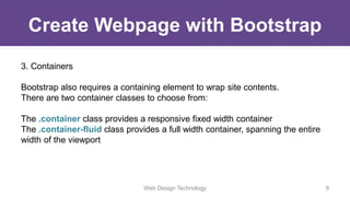Create Webpage with Bootstrap
3. Containers
Bootstrap also requires a containing element to wrap site contents.
There are two container classes to choose from:
The .container class provides a responsive fixed width container
The .container-fluid class provides a full width container, spanning the entire
width of the viewport
Web Design Technology 9
 