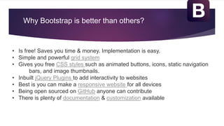 Why Bootstrap is better than others?
• Is free! Saves you time & money. Implementation is easy.
• Simple and powerful grid system
• Gives you free CSS styles such as animated buttons, icons, static navigation
bars, and image thumbnails.
• Inbuilt jQuery Plugins to add interactivity to websites
• Best is you can make a responsive website for all devices
• Being open sourced on GitHub anyone can contribute
• There is plenty of documentation & customization available
 