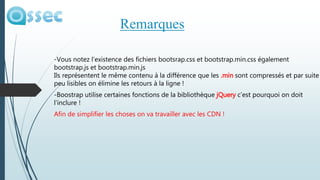 -Vous notez l’existence des fichiers bootsrap.css et bootstrap.min.css également
bootstrap.js et bootstrap.min.js
Ils représentent le même contenu à la différence que les .min sont compressés et par suite
peu lisibles on élimine les retours à la ligne !
-Boostrap utilise certaines fonctions de la bibliothèque jQuery c’est pourquoi on doit
l’inclure !
Afin de simplifier les choses on va travailler avec les CDN !
Remarques
 