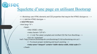 <!--Bootstrap uses HTML elements and CSS properties that require the HTML5 doctype so : -->
<!--1. Add the HTML5 doctype-->
<! DOCTYPE html>
<html lang="fr">
<head>
<title>OSSEC</title>
<meta charset="UTF-8">
<!-- 2. Link The Latest compiled and minified CSS File From BootStrap -->
<link rel="stylesheet"
href="http://maxcdn.bootstrapcdn.com/bootstrap/3.3.6/css/bootstrap.min.css">
<!--To ensure proper rendering and touch zooming -->
<meta name="viewport" content="width=device-width, initial-scale=1">
</head>
Squelette d’une page en utilisant Bootsrap
 