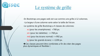 -En Bootstrap une pages web est vue comme une grille à 12 colonnes.
-La largeur d’une colonne varie selon la taille de l’écran.
-Le système de grille Bootstrap a 4 classes de colonnes:
xs (pour les smartphones) <768 px.
sm (pour les tablettes) >=768 px.
md (pour les écrans normal) >=992 px.
lg (pour les grands écrans) >=1200 px.
Ces classes peuvent être combinées a fin de créer des pages
plus dynamiques et flexibles !.
Le système de grille
 