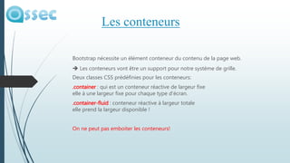 Bootstrap nécessite un élément conteneur du contenu de la page web.
 Les conteneurs vont être un support pour notre système de grille.
Deux classes CSS prédéfinies pour les conteneurs:
.container : qui est un conteneur réactive de largeur fixe
elle à une largeur fixe pour chaque type d’écran.
.container-fluid : conteneur réactive à largeur totale
elle prend la largeur disponible !
On ne peut pas emboiter les conteneurs!
Les conteneurs
 