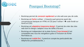 • Bootstrap permet de concevoir rapidement un site web avec peu de code.
• Bootstrap est facile à utiliser : n’importe quel personne ayant des
connaissances basiques en HTML et CSS peut l’utiliser !  code fondé sur
html5 et CSS3.
• Bootstrap est adaptative (responsive design) : Il permet de créer des sites
web dont le design s’adapte à tous les tailles d’écrans!
• Bootstrap est indépendant de la plate-forme (Cross-browser):il est
compatible avec tous les navigateurs grâce à l’inclusion du fichier
Normalize.css.
• Bootstrap est mobile first : il prend en compte les particularité des
téléphones portables(tactile…)
Pourquoi Bootstrap?
 