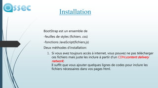 BootStrap est un ensemble de
-feuilles de styles (fichiers .css)
-fonctions JavaScript(fichiers.js)
Deux méthodes d’installation:
1. Si vous avez toujours accès à internet, vous pouvez ne pas télécharger
ces fichiers mais juste les inclure à partir d’un CDN(content delivery
network)
Il suffit que vous ajouter quelques lignes de codes pour inclure les
fichiers nécessaires dans vos pages html.
Installation
 