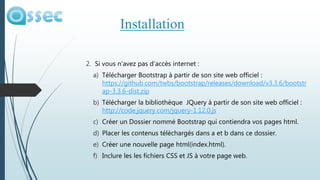 2. Si vous n’avez pas d’accès internet :
a) Télécharger Bootstrap à partir de son site web officiel :
https://github.com/twbs/bootstrap/releases/download/v3.3.6/bootstr
ap-3.3.6-dist.zip
b) Télécharger la bibliothèque JQuery à partir de son site web officiel :
http://code.jquery.com/jquery-1.12.0.js
c) Créer un Dossier nommé Bootstrap qui contiendra vos pages html.
d) Placer les contenus téléchargés dans a et b dans ce dossier.
e) Créer une nouvelle page html(index.html).
f) Inclure les les fichiers CSS et JS à votre page web.
Installation
 