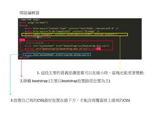 開啟編輯器
1. 這段主要的意義是讓螢幕可以在縮小時，區塊也能更著變動
2.掛載 bootstrap (主要以bootstrap放置路徑位置為主)
3.放置自己寫的CSS(最好放置在最下方，才能改寫覆蓋掉上頭寫的CSS)
 