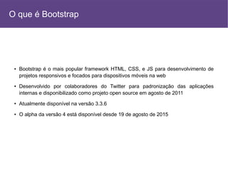 ● Bootstrap é o mais popular framework HTML, CSS, e JS para desenvolvimento de
projetos responsivos e focados para dispositivos móveis na web
● Desenvolvido por colaboradores do Twitter para padronização das aplicações
internas e disponibilizado como projeto open source em agosto de 2011
● Atualmente disponível na versão 3.3.6
● O alpha da versão 4 está disponível desde 19 de agosto de 2015
O que é Bootstrap
 